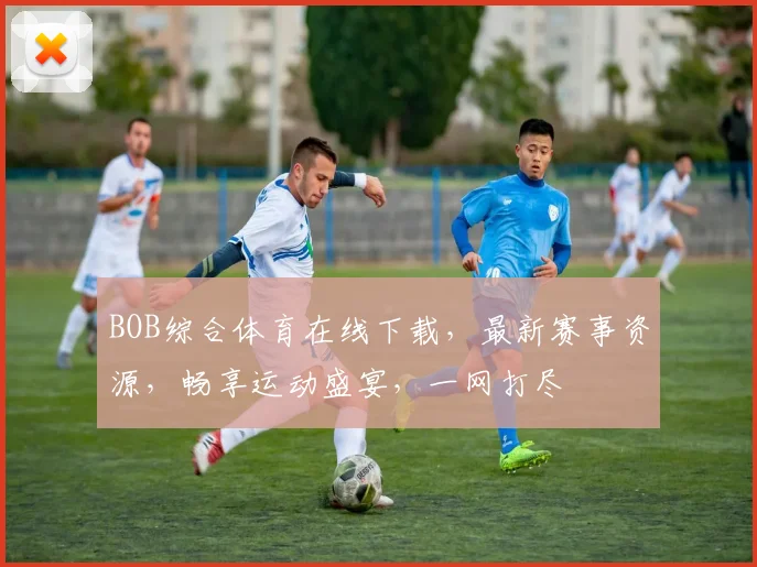 BOB综合体育在线下载，最新赛事资源，畅享运动盛宴，一网打尽