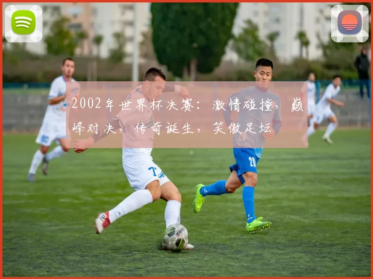 2002年世界杯决赛：激情碰撞，巅峰对决，传奇诞生，笑傲足坛