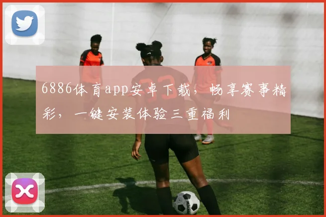 6886体育app安卓下载，畅享赛事精彩，一键安装体验三重福利