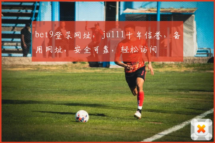 bet9登录网址，ju111十年信誉，备用网址，安全可靠，轻松访问